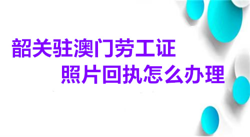 韶关驻澳门劳工证照片回执快怎么办理