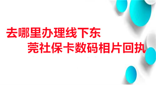 去哪里办理线下东莞社保卡相片回执